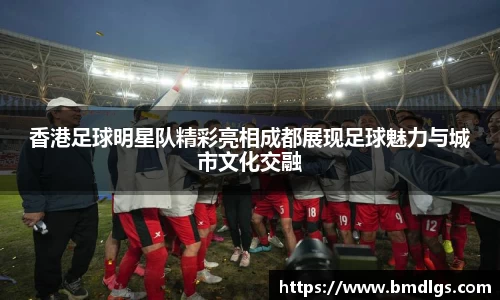 香港足球明星队精彩亮相成都展现足球魅力与城市文化交融
